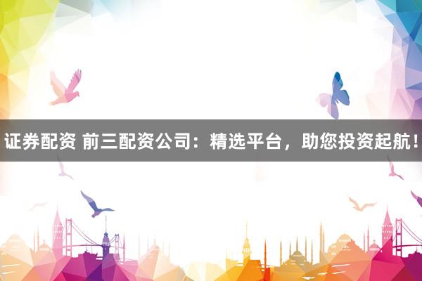 证券配资 前三配资公司:精选平台,助您投资起航!