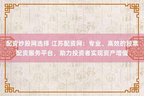 配资炒股网选择 江苏配资网：专业、高效的股票配资服务平台，助力投资者实现资产增值