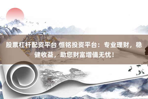 股票杠杆配资平台 恒铭投资平台：专业理财，稳健收益，助您财富增值无忧！